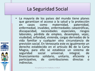 La Seguridad Social 
• La mayoría de los países del mundo tiene planes 
que garantizan el acceso a la salud y la protección 
en casos como maternidad, paternidad, 
enfermedad, invalidez, enfermedades catastróficas, 
discapacidad, necesidades especiales, riesgos 
laborales, pérdida de empleo, desempleo, vejez, 
viudedad, orfandad, vivienda, cargas derivadas de la 
vida familiar y cualquier otra circunstancia de 
previsión social. En Venezuela este es igualmente un 
derecho establecido en el articulo 86 de la Carta 
Magna, para ello se establece un sistema de 
seguridad social universal, integral, de 
financiamiento solidario, unitario, eficiente y 
participativo, de contribuciones directas o 
indirectas. 
 
