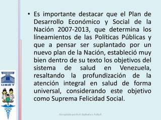 • Es importante destacar que el Plan de 
Desarrollo Económico y Social de la 
Nación 2007-2013, que determina los 
líneamientos de las Políticas Públicas y 
que a pensar ser suplantado por un 
nuevo plan de la Nación, estableció muy 
bien dentro de su texto los objetivos del 
sistema de salud en Venezuela, 
resaltando la profundización de la 
atención integral en salud de forma 
universal, considerando este objetivo 
como Suprema Felicidad Social. 
 