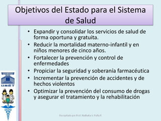 Objetivos del Estado para el Sistema 
de Salud 
• Expandir y consolidar los servicios de salud de 
forma oportuna y gratuita. 
• Reducir la mortalidad materno-infantil y en 
niños menores de cinco años. 
• Fortalecer la prevención y control de 
enfermedades 
• Propiciar la seguridad y soberanía farmacéutica 
• Incrementar la prevención de accidentes y de 
hechos violentos 
• Optimizar la prevención del consumo de drogas 
y asegurar el tratamiento y la rehabilitación 
 