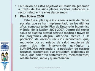 • En función de estos objetivos el Estado ha generado 
a través de los años planes sociales enfocados al 
sector salud, entre ellos destacamos: 
1. Plan Bolívar 2000 
Este fue el plan que inicia con la serie de planes 
sociales que se han implementado en los últimos 
años, como parte del Plan de Desarrollo Económico 
y Social de la Nación 2001-2007. Dentro del sector 
salud se plantea prestar servicio medico a través de 
los programas Alegría, Atención médica a la 
población de escasos recursos económicos que, 
motivado por su estado de salud requieran de 
algún tipo de intervención quirúrgica y 
SUMEPROFA: Asistencia a la población de escasos 
recursos económicos que presenten problemas de 
salud, que ameriten tratamientos, medicamentos, 
rehabilitación, radio y quimioterapia. 
 
