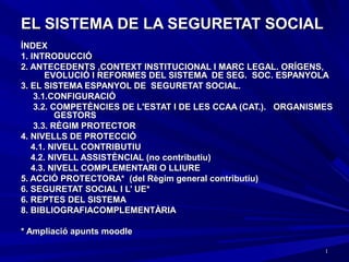 11
EL SISTEMA DE LA SEGURETAT SOCIALEL SISTEMA DE LA SEGURETAT SOCIAL
ÍNDEXÍNDEX
1. INTRODUCCIÓ1. INTRODUCCIÓ
2. ANTECEDENTS ,CONTEXT INSTITUCIONAL I MARC LEGAL. ORÍGENS,2. ANTECEDENTS ,CONTEXT INSTITUCIONAL I MARC LEGAL. ORÍGENS,
EVOLUCIÓ I REFORMES DEL SISTEMA DE SEG. SOC. ESPANYOLAEVOLUCIÓ I REFORMES DEL SISTEMA DE SEG. SOC. ESPANYOLA
3. EL SISTEMA ESPANYOL DE SEGURETAT SOCIAL.3. EL SISTEMA ESPANYOL DE SEGURETAT SOCIAL.
3.1.CONFIGURACIÓ3.1.CONFIGURACIÓ
3.2. COMPETÈNCIES DE L'ESTAT I DE LES CCAA (CAT.). ORGANISMES3.2. COMPETÈNCIES DE L'ESTAT I DE LES CCAA (CAT.). ORGANISMES
GESTORSGESTORS
3.3. RÈGIM PROTECTOR3.3. RÈGIM PROTECTOR
4. NIVELLS DE PROTECCIÓ4. NIVELLS DE PROTECCIÓ
4.1. NIVELL CONTRIBUTIU4.1. NIVELL CONTRIBUTIU
4.2. NIVELL ASSISTÈNCIAL (no contributiu)4.2. NIVELL ASSISTÈNCIAL (no contributiu)
4.3. NIVELL COMPLEMENTARI O LLIURE4.3. NIVELL COMPLEMENTARI O LLIURE
5. ACCIÓ PROTECTORA* (del Règim general contributiu)5. ACCIÓ PROTECTORA* (del Règim general contributiu)
6. SEGURETAT SOCIAL I L’ UE*6. SEGURETAT SOCIAL I L’ UE*
6. REPTES DEL SISTEMA6. REPTES DEL SISTEMA
8. BIBLIOGRAFIACOMPLEMENTÀRIA8. BIBLIOGRAFIACOMPLEMENTÀRIA
* Ampliació apunts moodle* Ampliació apunts moodle
 