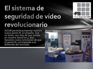 El sistema de seguridad de vídeo revolucionario SICUR permitió presentar nuestro nuevo panel XL en España. Fue un éxito, con más de 300 visitas en nuestro Stand en 4 dias. Sacamos como conclusión de que la gama XL corresponde a la demanda del mercado 