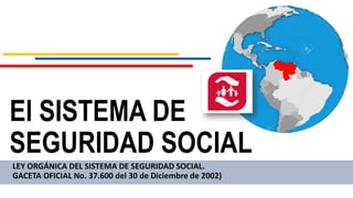 El SISTEMA DE
SEGURIDAD SOCIAL
LEY ORGÁNICA DEL SISTEMA DE SEGURIDAD SOCIAL.
GACETA OFICIAL No. 37.600 del 30 de Diciembre de 2002)
 