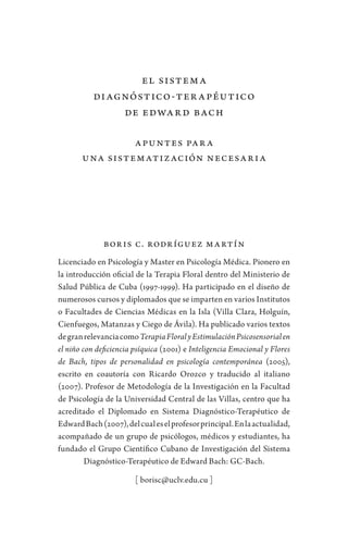 El sistema
diagnóstico-terapéutico
de Edward Bach
Apuntes para
una sistematización necesaria
Boris C. Rodríguez Martín
Licenciado en Psicología y Master en Psicología Médica. Pionero en
la introducción oficial de la Terapia Floral dentro del Ministerio de
Salud Pública de Cuba (1997-1999). Ha participado en el diseño de
numerosos cursos y diplomados que se imparten en varios Institutos
o Facultades de Ciencias Médicas en la Isla (Villa Clara, Holguín,
Cienfuegos, Matanzas y Ciego de Ávila). Ha publicado varios textos
degranrelevanciacomoTerapiaFloralyEstimulaciónPsicosensorialen
el niño con deficiencia psíquica (2001) e Inteligencia Emocional y Flores
de Bach, tipos de personalidad en psicología contemporánea (2005),
escrito en coautoría con Ricardo Orozco y traducido al italiano
(2007). Profesor de Metodología de la Investigación en la Facultad
de Psicología de la Universidad Central de las Villas, centro que ha
acreditado el Diplomado en Sistema Diagnóstico-Terapéutico de
EdwardBach(2007),delcualeselprofesorprincipal.Enlaactualidad,
acompañado de un grupo de psicólogos, médicos y estudiantes, ha
fundado el Grupo Científico Cubano de Investigación del Sistema
Diagnóstico-Terapéutico de Edward Bach: GC-Bach.
[ borisc@uclv.edu.cu ]
 