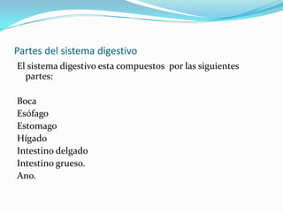 Partes del sistema digestivo
El sistema digestivo esta compuestos por las siguientes
  partes:

Boca
Esófago
Estomago
Hígado
Intestino delgado
Intestino grueso.
Ano.
 