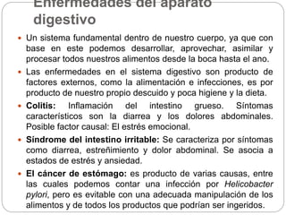 Enfermedades del aparato
digestivo
 Un sistema fundamental dentro de nuestro cuerpo, ya que con
base en este podemos desarrollar, aprovechar, asimilar y
procesar todos nuestros alimentos desde la boca hasta el ano.
 Las enfermedades en el sistema digestivo son producto de
factores externos, como la alimentación e infecciones, es por
producto de nuestro propio descuido y poca higiene y la dieta.
 Colitis: Inflamación del intestino grueso. Síntomas
característicos son la diarrea y los dolores abdominales.
Posible factor causal: El estrés emocional.
 Síndrome del intestino irritable: Se caracteriza por síntomas
como diarrea, estreñimiento y dolor abdominal. Se asocia a
estados de estrés y ansiedad.
 El cáncer de estómago: es producto de varias causas, entre
las cuales podemos contar una infección por Helicobacter
pylori, pero es evitable con una adecuada manipulación de los
alimentos y de todos los productos que podrían ser ingeridos.
 