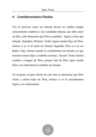 Jairo Alves

6 Consideraciones Finales


Ver el universo como un sistema divino no cambia ningún
conocimiento empírico o las cualidades básicas que debe tener
un Dios, sólo demuestra que Dios es también lógico y tiene que
trabajar. Ejemplos: Primero: Todos siguen siendo hijos de Dios,
incluso si se ve él como un sistema. Segundo: Dios es a la vez
padre e hijo, mismo cuando lo consideramos un sistema, ya que
nosotros somos hijos y también sistemas. Tercero: Todos fuimos
creados a imagen de Dios, porque hijo de Dios sigue siendo
Dios y un subsistema es también un sistema.


En resumen, el gran mérito de esta obra es demostrar que Dios
existe y somos hijos de Dios, incluso si se lo consideramos
lógico y no sobrenatural.




                               12
 