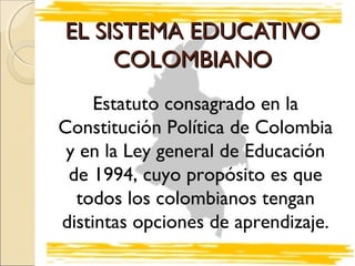 EL SISTEMA EDUCATIVO
     COLOMBIANO
     Estatuto consagrado en la
Constitución Política de Colombia
 y en la Ley general de Educación
 de 1994, cuyo propósito es que
  todos los colombianos tengan
distintas opciones de aprendizaje.
 