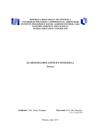 REPÚBLICA BOLIVARIANA DE VENEZUELA
UNIVERSIDAD PEDAGÓGICA EXPERIMENTAL LIBERTADOR
INSTITUTO PEDAGÓGICO RAFAEL ALBERTO ESCOBAR LARA
MAESTRÍA GERENCIA EDUCACIONAL
SISTEMA EDUCATIVO VENEZOLANO
EL SISTEMA EDUCATIVO EN VENEZUELA
(Ensayo)
Facilitador: MSc. Ismael Rodríguez Maestrante: Prof. Díaz Maroslee
C.I.: 17.435.534
Maracay, mayo 2017
 