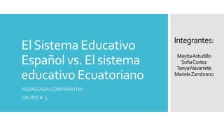 El Sistema Educativo 
Español vs. El sistema 
educativo Ecuatoriano 
PEDAGOGÍA COMPARATIVA 
GRUPO # 5 
Integrantes: 
Mayita Astudillo 
SofiaCortez 
Tanya Navarrete 
Mariela Zambrano 
 
