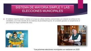 SISTEMA DE MAYORIA SIMPLE Y LAS
ELECCIONES MUNICIPALES
 El sistema mayoría simple o relativa, en el que se utilizan distritos uninominales y la votación se enfoca en los
candidatos, es el más sencillo de los sistemas de pluralidad/mayoría. El candidato ganador es simplemente el
que obtuvo la mayor cantidad de votos.
*Las próximas elecciones municipales se realizaran en 2020
 