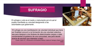 SUFRAGIO
“El sufragio es una manifestación de voluntad individual que tiene
por finalidad concurrir a la formación de una voluntad colectiva,
sea para designar a los titulares de determinados cargos o roles
concernientes al gobierno de una comunidad, sea para decidir
acerca de asuntos que interesan a ésta”.
Fuente: López, M. J. Introducción a los Estudios Políticos, citado por Verdugo y García, obra
citada.
El sufragio o voto es el medio o instrumento por el cual el
pueblo manifiesta su voluntad designando a las
autoridades que gobernarán.
 