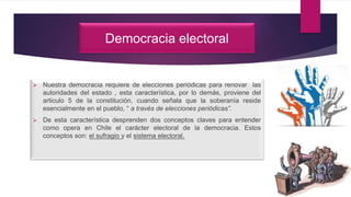 Democracia electoral
 Nuestra democracia requiere de elecciones periódicas para renovar las
autoridades del estado , esta característica, por lo demás, proviene del
articulo 5 de la constitución, cuando señala que la soberanía reside
esencialmente en el pueblo, “ a través de elecciones periódicas”.
 De esta característica desprenden dos conceptos claves para entender
como opera en Chile el carácter electoral de la democracia. Estos
conceptos son: el sufragio y el sistema electoral.
 