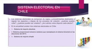SISTEMA ELECTORAL EN
CHILE
 Los sistemas electorales se componen de reglas y procedimientos destinados a
regular los aspectos y etapas de los procesos de votación: ¿quiénes pueden
votar?; ¿quiénes pueden ser votados?; ¿de cuántos votos dispone cada elector?
 En la actualidad existen tres sistemas electorales en Chile:
 1.- Sistema de mayoría absoluta
 2.-Sistema proporcional inclusivo (sistema que reemplazará al sistema binomial en las
elecciones del 2017)
 3.- Sistema de mayoría simple
 