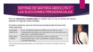 SISTEMA DE MAYORIA ABSOLUTA Y
LAS ELECCIONES PRESIDENCIALES
Para las elecciones presidenciales el sistema que se usa es directo de mayoría
absoluta con segunda vuelta o balotaje.
El sistema electoral para las elecciones presidenciales funciona del
modo siguiente:
*En las elecciones presidenciales, los votos blancos y nulos se considera como no
emitidos.
 