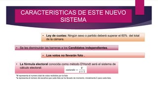 CARACTERISTICAS DE ESTE NUEVO
SISTEMA
• Ley de cuotas: Ningún sexo o partido deberá superar el 60% del total
de la cámara.
• Se les disminuirán las barreras a los Candidatos independientes.
• Los votos no llevarán foto .
• La fórmula electoral conocida como método D'Hondt será el sistema de
cálculo electoral:
*V representa el número total de votos recibidos por la lista
*s representa el número de escaños que cada lista se ha llevado de momento, inicialmente 0 para cada lista.
 