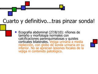 Cuarto y definitivo...tras pinzar sonda! Ecografia abdominal (27/8/10): riñones de tamaño y morfología normales con calcificaciones parenquimatosas y quistes corticales bilaterales.  Vejiga urinaria a media replección, con globo de sonda urinaria en su interior. No se aprecian lesiones focales de la vejiga ni contenido patológico. 