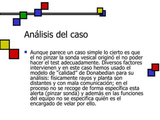Análisis del caso Aunque parece un caso simple lo cierto es que el no pinzar la sonda vesical originó el no poder hacer el test adecuadamente. Diversos factores intervienen y en este caso hemos usado el modelo de “calidad” de Donabedian para su análisis: físicamente rayos y planta son distantes y con mala comunicación; en el proceso no se recoge de forma específica esta alerta (pinzar sonda) y además en las funciones del equipo no se especifica quién es el encargado de velar por ello. 