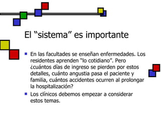 El “sistema” es importante En las facultades se enseñan enfermedades. Los residentes aprenden “lo cotidiano”. Pero ¿cuántos días de ingreso se pierden por estos detalles, cuánto angustia pasa el paciente y familia, cuántos accidentes ocurren al prolongar la hospitalización? Los clínicos debemos empezar a considerar estos temas. 