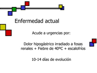 Enfermedad actual Acude a urgencias por: Dolor hipogástrico irradiado a fosas renales + Fiebre de 40ºC + escalofríos 10-14 días de evolución 