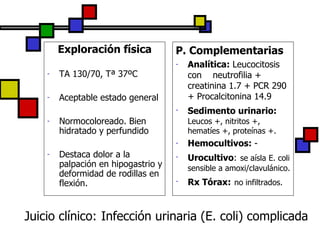 Juicio clínico:   Infección urinaria (E. coli) complicada Exploración física TA 130/70, Tª 37ºC Aceptable estado general Normocoloreado. Bien hidratado y perfundido Destaca dolor a la palpación en hipogastrio y deformidad de rodillas en flexión. P. Complementarias Analítica:  Leucocitosis con  neutrofilia + creatinina 1.7 + PCR 290 + Procalcitonina 14.9 Sedimento urinario:   Leucos +, nitritos +, hematíes +, proteínas +. Hemocultivos:  - Urocultivo :   se aísla E. coli sensible a amoxi/clavulánico. Rx Tórax:   no infiltrados. 