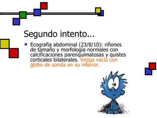 Segundo intento... Ecografia abdominal (23/8/10): riñones de tamaño y morfología normales con calcificaciones parenquimatosas y quistes corticales bilaterales.  Vejiga vacía con globo de sonda en su interior. 