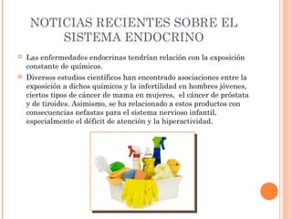 NOTICIAS RECIENTES SOBRE EL
SISTEMA ENDOCRINO


Las enfermedades endocrinas tendrían relación con la exposición
constante de químicos.



Diversos estudios científicos han encontrado asociaciones entre la
exposición a dichos químicos y la infertilidad en hombres jóvenes,
ciertos tipos de cáncer de mama en mujeres,  el cáncer de próstata
y de tiroides. Asimismo, se ha relacionado a estos productos con
consecuencias nefastas para el sistema nervioso infantil,
especialmente el déficit de atención y la hiperactividad.

 
