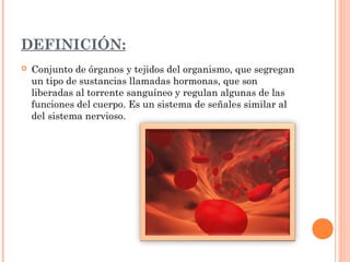 DEFINICIÓN:


Conjunto de órganos y tejidos del organismo, que segregan
un tipo de sustancias llamadas hormonas, que son
liberadas al torrente sanguíneo y regulan algunas de las
funciones del cuerpo. Es un sistema de señales similar al
del sistema nervioso.

 