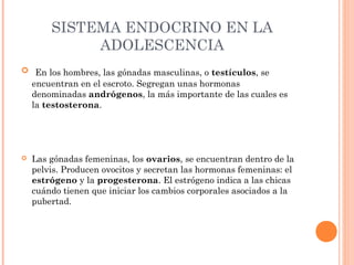 SISTEMA ENDOCRINO EN LA
ADOLESCENCIA
  En los hombres, las gónadas masculinas, o testículos, se

encuentran en el escroto. Segregan unas hormonas
denominadas andrógenos, la más importante de las cuales es
la testosterona.



Las gónadas femeninas, los ovarios, se encuentran dentro de la
pelvis. Producen ovocitos y secretan las hormonas femeninas: el
estrógeno y la progesterona. El estrógeno indica a las chicas
cuándo tienen que iniciar los cambios corporales asociados a la
pubertad.

 