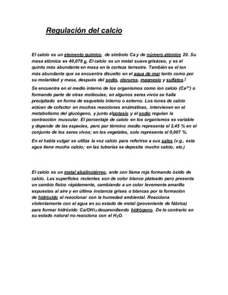 Regulación del calcio
El calcio es un elemento químico, de símbolo Ca y de número atómico 20. Su
masa atómica es 40,078 u. El calcio es un metal suave grisáceo, y es el
quinto más abundante en masa en la corteza terrestre. También es el ion
más abundante que se encuentra disuelto en el agua de mar tanto como por
su molaridad y masa, después del sodio, cloruros, magnesio y sulfatos.1
Se encuentra en el medio interno de los organismos como ion calcio (Ca2+) o
formando parte de otras moléculas; en algunos seres vivos se halla
precipitado en forma de esqueleto interno o externo. Los iones de calcio
actúan de cofactor en muchas reacciones enzimáticas, intervienen en el
metabolismo del glucógeno, y junto alpotasio y el sodio regulan la
contracción muscular. El porcentaje de calcio en los organismos es variable
y depende de las especies, pero por término medio representa el 2,45 % en el
conjunto de los seres vivos; en los vegetales, solo representa el 0,007 %.
En el habla vulgar se utiliza la voz calcio para referirse a sus sales (v.g., esta
agua tiene mucho calcio; en las tuberías se deposita mucho calcio, etc.)
El calcio es un metal alcalinotérreo, arde con llama roja formando óxido de
calcio. Las superficies recientes son de color blanco plateado pero presenta
un cambio físico rápidamente, cambiando a un color levemente amarillo
expuestas al aire y en última instancia grises o blancas por la formación
de hidróxido al reaccionar con la humedad ambiental. Reacciona
violentamente con el agua en su estado de metal (proveniente de fábrica)
para formar hidróxido Ca(OH)2 desprendiendo hidrógeno. De lo contrario en
su estado natural no reacciona con el H2O.
 