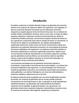 Introducción
El sistema endocrino o también llamado sistema de glándulas de secreción
interna es el conjunto de órganos y tejidos del organismo, que segregan un
tipo de sustancias llamadas hormonas que son liberadas al torrente
sanguíneo y regulan algunas de las funciones del cuerpo. Es un sistema de
señales similar al delsistema nervioso, pero en este caso, en lugar de utilizar
impulsos eléctricos a distancia, funciona exclusivamente por medio de
sustancias (señales químicas). Las hormonas regulan muchas funciones en
los organismos, incluyendo entre otras el estado de ánimo, el crecimiento, la
función de los tejidos y el metabolismo, por células especializadas
y glándulas endocrinas. Actúa como una red de comunicación celular que
responde a los estímulos liberando hormonas y es el encargado de diversas
funciones metabólicas del organismo. Los órganos endocrinos también se
denominan glándulas sin conducto o glándulas endocrinas, debido a que
sus secreciones se liberan directamente en el torrente sanguíneo, mientras
que las glándulas exocrinas liberan sus secreciones sobre la superficie
interna o externa de los tejidos cutáneos, la mucosa del estómago o el
revestimiento de los conductos pancreáticos.
Las hormonas secretadas por las glándulas endocrinas regulan el
crecimiento, el desarrollo y las funciones de muchos tejidos, y coordinan los
procesos metabólicos del organismo. La endocrinología es la ciencia que
estudia las glándulas endocrinas, las sustancias hormonales que producen
estas glándulas, sus efectos fisiológicos, así como las enfermedades y
trastornos debidos a alteraciones de su función.
El sistema endocrino está constituido por una serie de glándulas carentes
de ductos. Un conjunto de glándulas que se envían señales químicas
mutuamente son conocidas como un eje; un ejemplo es el eje hipotalámico-
hipofisario-adrenal. Las glándulas más representativas del sistema
endocrino son la hipófisis, la glándula tiroides y la suprarrenal. Las
glándulas endocrinas en general comparten características comunes como
la carencia de conductos, alta irrigación sanguínea y la presencia
 