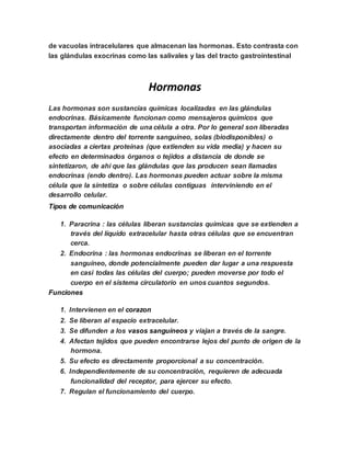 de vacuolas intracelulares que almacenan las hormonas. Esto contrasta con
las glándulas exocrinas como las salivales y las del tracto gastrointestinal
Hormonas
Las hormonas son sustancias químicas localizadas en las glándulas
endocrinas. Básicamente funcionan como mensajeros químicos que
transportan información de una célula a otra. Por lo general son liberadas
directamente dentro del torrente sanguíneo, solas (biodisponibles) o
asociadas a ciertas proteínas (que extienden su vida media) y hacen su
efecto en determinados órganos o tejidos a distancia de donde se
sintetizaron, de ahí que las glándulas que las producen sean llamadas
endocrinas (endo dentro). Las hormonas pueden actuar sobre la misma
célula que la sintetiza o sobre células contiguas interviniendo en el
desarrollo celular.
Tipos de comunicación
1. Paracrina : las células liberan sustancias químicas que se extienden a
través del líquido extracelular hasta otras células que se encuentran
cerca.
2. Endocrina : las hormonas endocrinas se liberan en el torrente
sanguíneo, donde potencialmente pueden dar lugar a una respuesta
en casi todas las células del cuerpo; pueden moverse por todo el
cuerpo en el sistema circulatorio en unos cuantos segundos.
Funciones
1. Intervienen en el corazon
2. Se liberan al espacio extracelular.
3. Se difunden a los vasos sanguíneos y viajan a través de la sangre.
4. Afectan tejidos que pueden encontrarse lejos del punto de origen de la
hormona.
5. Su efecto es directamente proporcional a su concentración.
6. Independientemente de su concentración, requieren de adecuada
funcionalidad del receptor, para ejercer su efecto.
7. Regulan el funcionamiento del cuerpo.
 