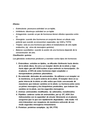 Efectos
 Estimulante: promueve actividad en un tejido.
 Inhibitorio: disminuye actividad en un tejido
 Antagonista: cuando un par de hormonas tienen efectos opuestos entre
sí.
 Sinergista: cuando dos hormonas en conjunto tienen un efecto más
potente que cuando se encuentran separadas. (ej: hGH y T3/T4)
 Trópico: esta es una hormona que altera el metabolismo de otro tejido
endocrino, (ej, sirve de mensajero químico).
 Balance cuantitativo: cuando la acción de una hormona depende de la
concentración de otra.
Clasificación química
Las glándulas endocrinas producen y secretan varios tipos de hormonas:
1. Esteroideas: solubles en lípidos, se difunden fácilmente hacia dentro
de la célula diana. Se une a un receptor dentro de la célula y viaja
hacia algún gen del ADN nuclear al que estimula su transcripción. En
el plasma, el 95% de estas hormonas viajan acopladas a
transportadores proteicos plasmáticos.
2. No esteroide: derivadas de aminoácidos. Se adhieren a un receptor en
la membrana, en la parte externa de la célula. El receptor tiene en su
parte interna de la célula un sitio activo que inicia una cascada de
reacciones que inducen cambios en la célula. La hormona actúa como
un primer mensajero y los bioquímicos producidos, que inducen los
cambios en la célula, son los segundos mensajeros.
3. Aminas: aminoácidos modificados. Ej: adrenalina, noradrenalina.
4. Péptidos: cadenas cortas de aminoácidos, por ej: OT, ADH. Son
hidrosolubles con la capacidad de circular libremente en el plasma
sanguíneo (por lo que son rápidamente degradadas: vida media <15
min).Interactúan con receptores de membrana activando de ese
modo segundos mensajeros intracelulares.
5. Proteicas: proteínas complejas. (ej, GH, PTH)
 