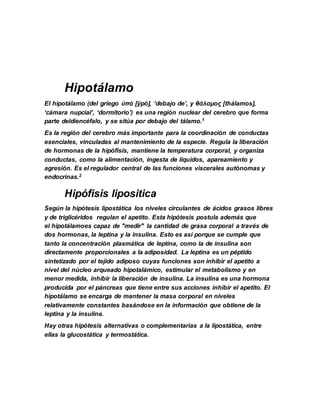 Hipotálamo
El hipotálamo (del griego ὑπό [ÿpó], ‘debajo de’, y θάλαμος [thálamos],
‘cámara nupcial’, ‘dormitorio’) es una región nuclear del cerebro que forma
parte deldiencéfalo, y se sitúa por debajo del tálamo.1
Es la región del cerebro más importante para la coordinación de conductas
esenciales, vinculadas al mantenimiento de la especie. Regula la liberación
de hormonas de la hipófisis, mantiene la temperatura corporal, y organiza
conductas, como la alimentación, ingesta de líquidos, apareamiento y
agresión. Es el regulador central de las funciones viscerales autónomas y
endocrinas.2
Hipófisis lipositica
Según la hipótesis lipostática los niveles circulantes de ácidos grasos libres
y de triglicéridos regulan el apetito. Esta hipótesis postula además que
el hipotálamoes capaz de "medir" la cantidad de grasa corporal a través de
dos hormonas, la leptina y la insulina. Esto es así porque se cumple que
tanto la concentración plasmática de leptina, como la de insulina son
directamente proporcionales a la adiposidad. La leptina es un péptido
sintetizado por el tejido adiposo cuyas funciones son inhibir el apetito a
nivel del núcleo arqueado hipotalámico, estimular el metabolismo y en
menor medida, inhibir la liberación de insulina. La insulina es una hormona
producida por el páncreas que tiene entre sus acciones inhibir el apetito. El
hipotálamo se encarga de mantener la masa corporal en niveles
relativamente constantes basándose en la información que obtiene de la
leptina y la insulina.
Hay otras hipótesis alternativas o complementarias a la lipostática, entre
ellas la glucostática y termostática.
 