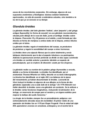 causa de los movimientos corporales. Sin embargo, algunos de sus
supuestos anatómicos y fisiológicos básicos estaban totalmente
equivocados, no sólo de acuerdo a estándares actuales, sino también a la
luz de lo que ya se conocía en su tiempo
Glandula tiroides
La glándula tiroides (del latín glandem 'bellota', ulam 'pequeño' y del griego
antiguo θυρεοειδής 'en forma de escudo') es una glándula neuroendocrina,
situada justo debajo de la nuez de Adán, junto al cartílago tiroides sobre
la tráquea. Pesa entre 15 y 30 gramos en el adulto, y está formada por dos
lóbulos en forma de mariposa a ambos lados de la tráquea, ambos lóbulos
unidos por el istmo.
La glándula tiroides regula el metabolismo del cuerpo, es productora
de proteínas y regula la sensibilidad del cuerpo a otras hormonas.
La tiroides tiene una cápsula fibrosa que la cubre totalmente y envía
tabiques interiormente que le dan el aspecto lobuloso a su parénquima.
Además la aponeurosis cervical profunda se divide en dos capas cubriendo
a la tiroides en sentido anterior y posterior dándole un aspecto de
pseudocápsula, que es el plano de disección usado por los cirujanos.
La glándula recibe su nombre de la palabra griega thyreoeides o escudo,
debido a su forma bi-lobulada. La tiroides fue identificada por el
anatomista Thomas Wharton en 1656 y descrita en su texto Adenographia.
La tiroxina fue identificada en el siglo XIX. Los italianos de la época
del renacimiento ya habían documentado la tiroides. Leonardo da
Vinci incluyó la tiroides en algunos de sus dibujos en la forma de dos
glándulas separadas una a cada lado de la laringe.1 En 1776 Albrecht von
Haller describió la tiroides como una glándula sin conducto. Se le atribuía a
la tiroides varias funciones imaginativas, incluyendo la lubricación de la
laringe, un reservorio de sangre para el cerebro y un órgano estético para
mejorar la belleza del cuello femenino.1
La cirugía de la tiroides siempre fue un procedimiento peligroso con
extremadamente elevadas tasas de mortalidad. El primer relato de una
operación de tiroides fue en 1170 por Roger Frugardi. Para la mitad del siglo
XIX, aparecieron avances en anestesia, antisepsia y en el control de la
 