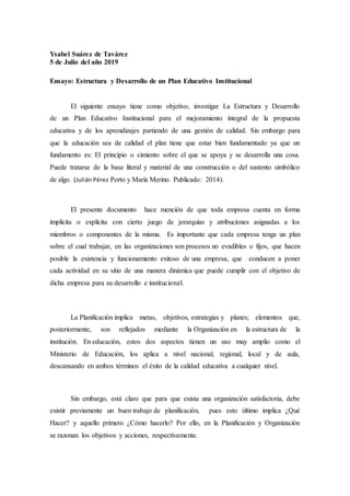 Ysabel Suárez de Tavárez
5 de Julio del año 2019
Ensayo: Estructura y Desarrollo de un Plan Educativo Institucional
El siguiente ensayo tiene como objetivo, investigar La Estructura y Desarrollo
de un Plan Educativo Institucional para el mejoramiento integral de la propuesta
educativa y de los aprendizajes partiendo de una gestión de calidad. Sin embargo para
que la educación sea de calidad el plan tiene que estar bien fundamentado ya que un
fundamento es: El principio o cimiento sobre el que se apoya y se desarrolla una cosa.
Puede tratarse de la base literal y material de una construcción o del sustento simbólico
de algo. (Julián Pérez Porto y María Merino. Publicado: 2014).
El presente documento hace mención de que toda empresa cuenta en forma
implícita o explícita con cierto juego de jerarquías y atribuciones asignadas a los
miembros o componentes de la misma. Es importante que cada empresa tenga un plan
sobre el cual trabajar, en las organizaciones son procesos no evadibles o fijos, que hacen
posible la existencia y funcionamiento exitoso de una empresa, que conducen a poner
cada actividad en su sitio de una manera dinámica que puede cumplir con el objetivo de
dicha empresa para su desarrollo e institucional.
La Planificación implica metas, objetivos, estrategias y planes; elementos que,
posteriormente, son reflejados mediante la Organización en la estructura de la
institución. En educación, estos dos aspectos tienen un uso muy amplio como el
Ministerio de Educación, los aplica a nivel nacional, regional, local y de aula,
descansando en ambos términos el éxito de la calidad educativa a cualquier nivel.
Sin embargo, está claro que para que exista una organización satisfactoria, debe
existir previamente un buen trabajo de planificación, pues esto último implica ¿Qué
Hacer? y aquello primero ¿Cómo hacerlo? Por ello, en la Planificación y Organización
se razonan los objetivos y acciones, respectivamente.
 