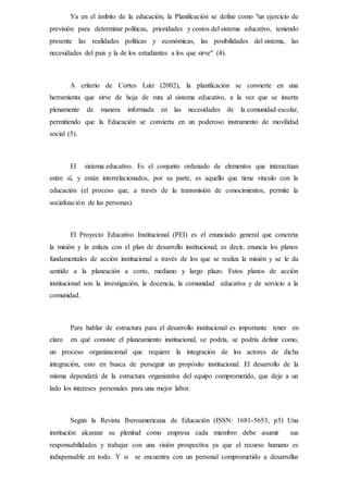 Ya en el ámbito de la educación, la Planificación se define como "un ejercicio de
previsión para determinar políticas, prioridades y costos del sistema educativo, teniendo
presente las realidades políticas y económicas, las posibilidades del sistema, las
necesidades del país y la de los estudiantes a los que sirve" (4).
A criterio de Cortes Lutz (2002), la planificación se convierte en una
herramienta que sirve de hoja de ruta al sistema educativo, a la vez que se inserta
plenamente de manera informada en las necesidades de la comunidad escolar,
permitiendo que la Educación se convierta en un poderoso instrumento de movilidad
social (5).
El sistema educativo. Es el conjunto ordenado de elementos que interactúan
entre sí, y están interrelacionados, por su parte, es aquello que tiene vínculo con la
educación (el proceso que, a través de la transmisión de conocimientos, permite la
socialización de las personas).
El Proyecto Educativo Institucional (PEI) es el enunciado general que concreta
la misión y la enlaza con el plan de desarrollo institucional; es decir, enuncia los planos
fundamentales de acción institucional a través de los que se realiza la misión y se le da
sentido a la planeación a corto, mediano y largo plazo. Estos planos de acción
institucional son la investigación, la docencia, la comunidad educativa y de servicio a la
comunidad.
Para hablar de estructura para el desarrollo institucional es importante tener en
claro en qué consiste el planeamiento institucional, se podría, se podría definir como,
un proceso organizacional que requiere la integración de los actores de dicha
integración, esto en busca de perseguir un propósito institucional. El desarrollo de la
misma dependerá de la estructura organizativa del equipo comprometido, que deje a un
lado los intereses personales para una mejor labor.
Según la Revista Iberoamericana de Educación (ISSN: 1681-5653, p3) Una
institución alcanzar su plenitud como empresa cada miembro debe asumir sus
responsabilidades y trabajar con una visión prospectiva ya que el recurso humano es
indispensable en todo. Y si se encuentra con un personal comprometido a desarrollar
 
