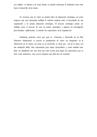 con calidad su función y de estas formas se pueden estructurar la institución como mira
hacia el desarrollo de la misma.
Se reconoce que no existe un modelo único de planeación estratégica, así como
tampoco que esté claramente definida la relación existente entre el desempeño de una
organización y la propia planeación estratégica. El proceso estratégico puede ser
definido como el proceso de usar un criterio sistemático y riguroso de investigación
para formular, implementar y controlar las expectativas de la organización
Finalmente podemos decir que para la Estructura y Desarrollo de un Plan
Educativo Institucional. es precisa la participación de todos sus integrantes en la
elaboración de la misma ,así como en su desarrollo, es decir que van de la mano con
una institución fiable, bien estructurada para lograr desarrollarse y como también todo
debe ser planificado por qué tiene que estar acorde para lograr las expectativas que se
tiene como institución, sino, por la respuesta que debe dar a la sociedad.
 