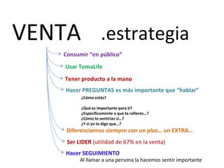 VENTA .estrategia
    Consumir “en público”
     Usar TomaLife
     Tener producto a la mano
     Hacer PREGUNTAS es más importante que “hablar”
          ¿Cómo estás?

          ¿Qué es importante para ti?
          ¿Específicamente a que te refieres…?
          ¿Cómo te sentirías si…?
          ¿Y si yo te digo que…?
     Diferenciarnos siempre con un plus… un EXTRA…
     Ser LIDER (utilidad de 67% en la venta)
     Hacer SEGUIMIENTO
          Al llamar a una persona la hacemos sentir importante
 