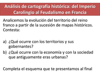 Análisis de cartografía histórica: del Imperio
    Carolingio al Feudalismo en Francia
Analicemos la evolución del territorio del reino
franco a partir de la sucesión de mapas históricos.
Contesta:

a) ¿Qué ocurre con los territorios y sus
   gobernantes?
b) ¿Qué ocurre con la economía y con la sociedad
   que antiguamente eras urbanas?

Completa el esquema que te presentamos al final
 
