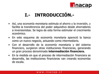 I.- INTRODUCCIÓN.- Así, una economía monetaria estimula el ahorro y la inversión, y facilita la transferencia del poder adquisitivo desde ahorradores a inversionistas. Se logra de esta forma estimular el crecimiento económico. En este esquema de economía monetaria apareció la banca como un nuevo negocio, actuando como intermediario. Con el desarrollo de la economía monetaria y del sistema financiero, surgieron otras instituciones financieras, generando un gran proceso denominado  intermediación financiera. En la medida en que el proceso de intermediación financiera se desarrolla, las instituciones financieras van creando economías de escala. 