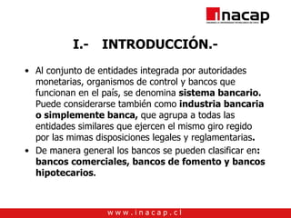 I.- INTRODUCCIÓN.- Al conjunto de entidades integrada por autoridades monetarias, organismos de control y bancos que funcionan en el país, se denomina  sistema bancario.  Puede considerarse también como  industria bancaria o simplemente banca,  que agrupa a todas las entidades similares que ejercen el mismo giro regido por las mimas disposiciones legales y reglamentarias . De manera general los bancos se pueden clasificar en : bancos comerciales, bancos de fomento y bancos hipotecarios . 