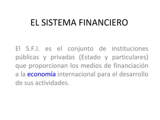 EL SISTEMA FINANCIERO

El S.F.I. es el conjunto de instituciones
públicas y privadas (Estado y particulares)
que proporcionan los medios de financiación
a la economía internacional para el desarrollo
de sus actividades.
 