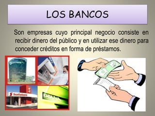 LOS BANCOS
Son empresas cuyo principal negocio consiste en
recibir dinero del público y en utilizar ese dinero para
conceder créditos en forma de préstamos.
 