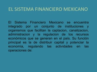 EL SISTEMA FINANCIERO MEXICANO

El Sistema Financiero Mexicano se encuentra
integrado por un conjunto de instituciones y
organismos que facilitan la captacion, canalizacion,
administracion y la regulacion de los recursos
económicos que se generan en el país. Su función
principal es la de distribuir capital y potenciar la
economía, regulando las actividades en las
operaciones de:
 