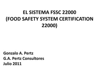 EL SISTEMA FSSC 22000
 (FOOD SAFETY SYSTEM CERTIFICATION
               22000)




Gonzalo A. Pertz
G.A. Pertz Consultores
Julio 2011
 