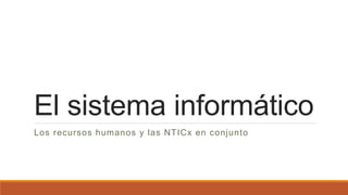 El sistema informático
Los recursos humanos y las NTICx en conjunto
 