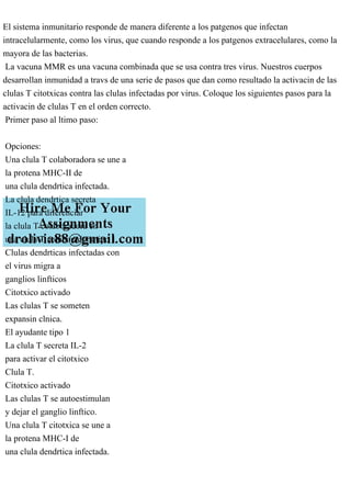 El sistema inmunitario responde de manera diferente a los patgenos que infectan
intracelularmente, como los virus, que cuando responde a los patgenos extracelulares, como la
mayora de las bacterias.
La vacuna MMR es una vacuna combinada que se usa contra tres virus. Nuestros cuerpos
desarrollan inmunidad a travs de una serie de pasos que dan como resultado la activacin de las
clulas T citotxicas contra las clulas infectadas por virus. Coloque los siguientes pasos para la
activacin de clulas T en el orden correcto.
Primer paso al ltimo paso:
Opciones:
Una clula T colaboradora se une a
la protena MHC-II de
una clula dendrtica infectada.
La clula dendrtica secreta
IL-12 para diferenciar
la clula T colaboradora en
una clula T colaboradora tipo 1.
Clulas dendrticas infectadas con
el virus migra a
ganglios linfticos
Citotxico activado
Las clulas T se someten
expansin clnica.
El ayudante tipo 1
La clula T secreta IL-2
para activar el citotxico
Clula T.
Citotxico activado
Las clulas T se autoestimulan
y dejar el ganglio linftico.
Una clula T citotxica se une a
la protena MHC-I de
una clula dendrtica infectada.
 