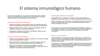 El sistema inmunológico humano
El sistema inmunológico es un conjunto complejo de células, tejidos y
órganos especializados que trabajan juntos para defender el cuerpo
contra infecciones, enfermedades y otras amenazas.
Componentes del Sistema inmunológico:
• Células inmunitarias: Incluyen células como los linfocitos (células T y
células B), macrófagos, neutrófilos y células asesinas naturales (NK).
• Órganos linfoides: Como el timo, el bazo y las amígdalas, donde se
producen y maduran las células inmunitarias.
• Anticuerpos y proteínas del sistema inmunológico: Moléculas que
identifican y neutralizan patógenos.
Funciones del Sistema inmunológico:
• Defensa contra patógenos: Detecta y combate virus, bacterias, hongos
y otros microorganismos invasores.
• Reconocimiento de células propias y extrañas: Distingue entre las
células del cuerpo y las ajenas para evitar daño autoinmune.
• Memoria inmunológica: El sistema inmunológico "recuerda"
patógenos a los que se ha expuesto previamente, lo que permite una
respuesta más rápida en futuras exposiciones.
Enfermedades del Sistema inmunológico:
Inmunodeficiencias: Condición en la que el sistema inmunológico es
debilitado, lo que puede llevar a una mayor susceptibilidad a infecciones.
Trastornos autoinmunes: El sistema inmunológico ataca erróneamente las
células y tejidos propios del cuerpo, causando enfermedades como la
artritis reumatoide y el lupus.
Las vacunas son una herramienta importante para fortalecer el sistema
inmunológico. Introducen una forma debilitada o inactiva del patógeno en
el cuerpo para estimular una respuesta inmunológica y desarrollar
inmunidad.
Avances en inmunoterapia:
La inmunoterapia es un campo de rápido crecimiento en medicina que
utiliza el sistema inmunológico para tratar enfermedades, como el cáncer.
Terapias como la terapia de células CAR-T han mostrado promesa en el
tratamiento del cáncer.
En conclusión, el sistema inmunológico es esencial para la salud humana y
su comprensión es fundamental para el diagnóstico y tratamiento de una
amplia variedad de enfermedades. Cuidar de tu sistema inmunológico es
clave para mantener una vida saludable.
 