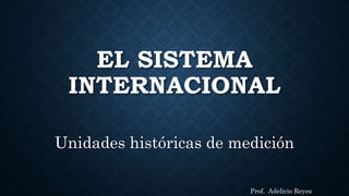 EL SISTEMA
INTERNACIONAL
Unidades históricas de medición
Prof. Adelicio Reyes
 
